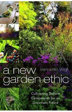 A New Garden Ethic: Cultivating Defiant Compassion for an Uncertain Future - Benjamin Vogt