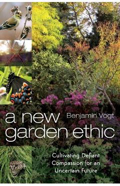 A New Garden Ethic: Cultivating Defiant Compassion for an Uncertain Future - Benjamin Vogt