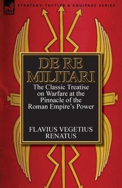De Re Militari (Concerning Military Affairs): the Classic Treatise on Warfare at the Pinnacle of the Roman Empire's Power - Flavius Vegetius Renatus
