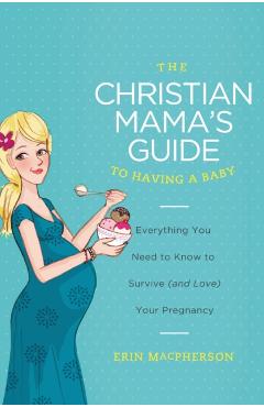 The Christian Mama's Guide to Having a Baby: Everything You Need to Know to Survive (and Love) Your Pregnancy - Erin Macpherson