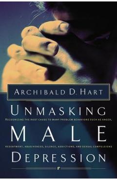 Unmasking Male Depression: Reconize the Root Cause to Many Problem Behaviors Such as Anger, Resentment, Abusiveness, Silence and Sexual Compulsio - Archibald Hart