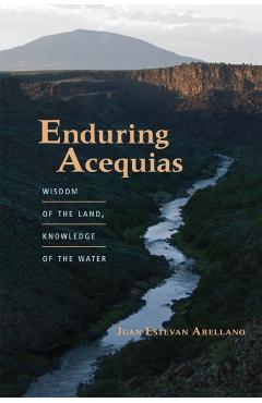 Enduring Acequias: Wisdom of the Land, Knowledge of the Water - Juan Estevan Arellano