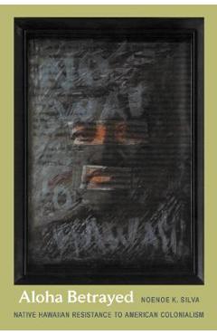 Aloha Betrayed: Native Hawaiian Resistance to American Colonialism - Noenoe K. Silva