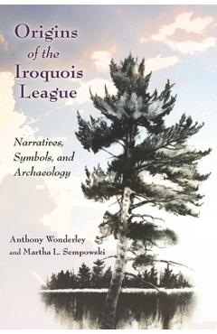 Origins of the Iroquois League: Narratives, Symbols, and Archaeology - Anthony Wonderley