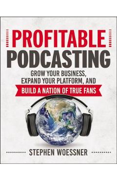 Profitable Podcasting: Grow Your Business, Expand Your Platform, and Build a Nation of True Fans - Stephen Woessner