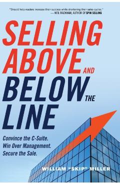 Selling Above and Below the Line: Convince the C-Suite. Win Over Management. Secure the Sale. - William Miller