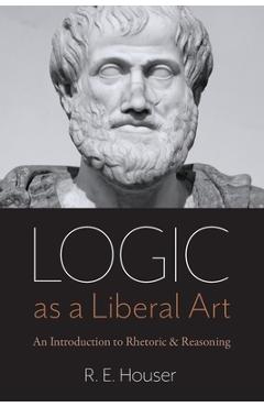 Logic as a Liberal Art: An Introduction to Rhetoric and Reasoning - Rollen E. Houser