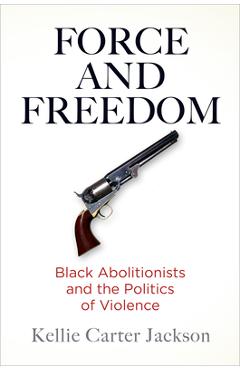 Force and Freedom: Black Abolitionists and the Politics of Violence - Kellie Carter Jackson