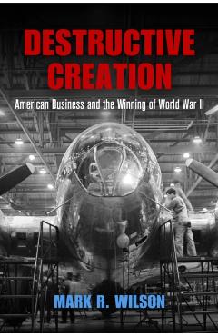 Destructive Creation: American Business and the Winning of World War II - Mark R. Wilson