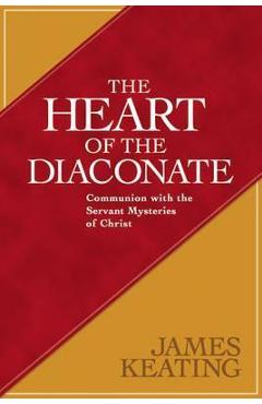 The Heart of the Diaconate: Communion with the Servant Mysteries of Christ - James Keating