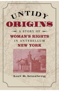Untidy Origins: A Story of Woman\'s Rights in Antebellum New York - Lori D. Ginzberg