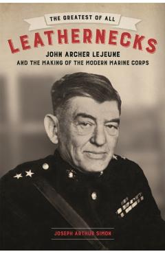 The Greatest of All Leathernecks: John Archer LeJeune and the Making of the Modern Marine Corps - Joseph Arthur Simon