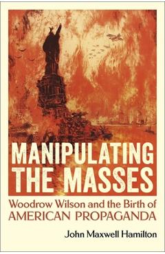 Manipulating the Masses: Woodrow Wilson and the Birth of American Propaganda - John Maxwell Hamilton