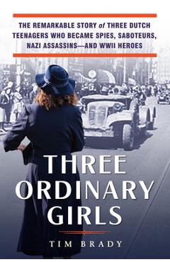 Three Ordinary Girls: The Remarkable Story of Three Dutch Teenagers Who Became Spies, Saboteurs, Nazi Assassins--And WWII Heroes - Tim Brady