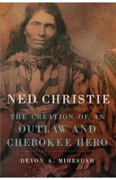 Ned Christie: The Creation of an Outlaw and Cherokee Hero - Devon A. Mihesuah