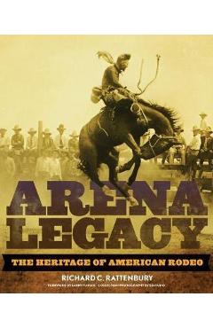 Arena Legacy: The Heritage of American Rodeo - Richard C. Rattenbury