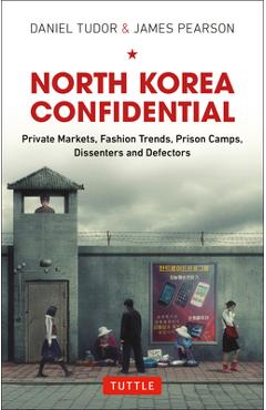 North Korea Confidential: Private Markets, Fashion Trends, Prison Camps, Dissenters and Defectors - Daniel Tudor