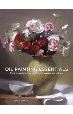 Oil Painting Essentials: Mastering Portraits, Figures, Still Lifes, Landscapes, and Interiors - Gregg Kreutz