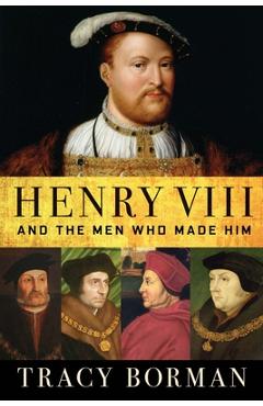 Henry VIII: And the Men Who Made Him - Tracy Borman