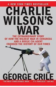 Charlie Wilson\'s War: The Extraordinary Story of How the Wildest Man in Congress and a Rogue CIA Agent Changed the History - George Crile