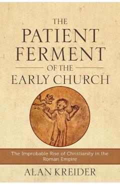 The Patient Ferment of the Early Church: The Improbable Rise of Christianity in the Roman Empire - Alan Kreider