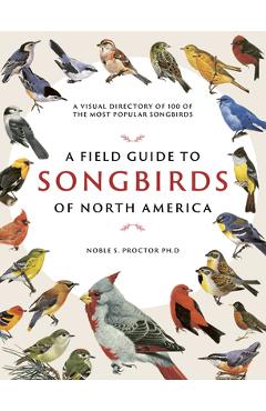 A Field Guide to Songbirds of North America: A Visual Directory of 100 of the Most Popular Songbirds - Noble S. Proctor