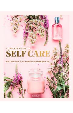 The Complete Guide to Self Care: Best Practices for a Healthier and Happier You - Kiki Ely