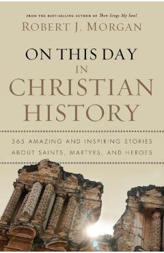 On This Day in Christian History: 365 Amazing and Inspiring Stories about Saints, Martyrs and Heroes - Robert J. Morgan