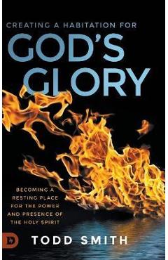 Creating a Habitation for God\'s Glory: Becoming a Resting Place for the Power and Presence of the Holy Spirit - Todd Smith