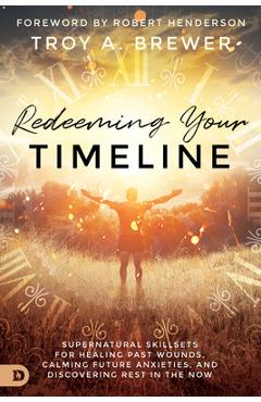 Redeeming Your Timeline: Supernatural Skillsets for Healing Past Wounds, Calming Future Anxieties, and Discovering Rest in the Now - Troy Brewer