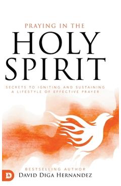 Praying in the Holy Spirit: Secrets to Igniting and Sustaining a Lifestyle of Effective Prayer - David Diga Hernandez