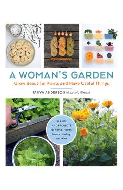 A Woman\'s Garden: Grow Beautiful Plants and Make Useful Things - Plants and Projects for Home, Health, Beauty, Healing, and More - Tanya Anderson