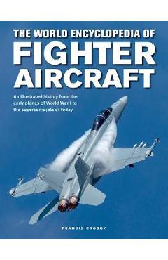 The World Encyclopedia of Fighter Aircraft: An Illustrated History from the Early Planes of World War I to the Supersonic Jets of Today - Francis Crosby