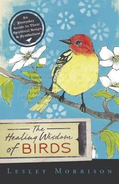 The Healing Wisdom of Birds: An Everyday Guide to Their Spiritual Songs & Symbolism - Lesley Morrison