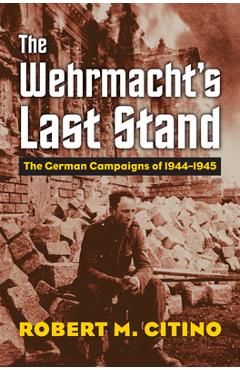 The Wehrmacht\'s Last Stand: The German Campaigns of 1944-1945 - Robert M. Citino