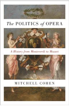 The Politics of Opera: A History from Monteverdi to Mozart - Mitchell Cohen