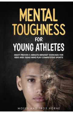 Mental Toughness For Young Athletes: Eight Proven 5-Minute Mindset Exercises For Kids And Teens Who Play Competitive Sports - Moses Horne