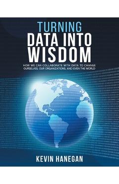 Turning Data into Wisdom: How We Can Collaborate with Data to Change Ourselves, Our Organizations, and Even the World - Kevin Hanegan