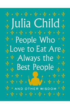 People Who Love to Eat Are Always the Best People: And Other Wisdom - Julia Child