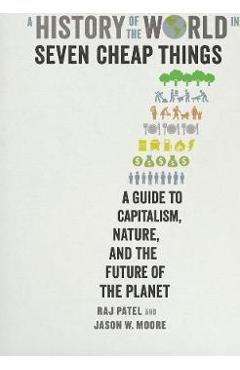 A History of the World in Seven Cheap Things: A Guide to Capitalism, Nature, and the Future of the Planet - Rajeev Charles Patel