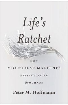 Life\'s Ratchet: How Molecular Machines Extract Order from Chaos - Peter M. Hoffmann