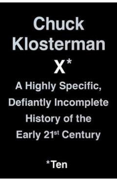 Chuck Klosterman X: A Highly Specific, Defiantly Incomplete History of the Early 21st Century - Chuck Klosterman