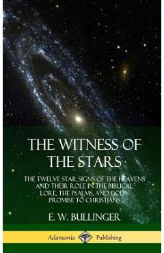 The Witness of the Stars: The Twelve Star Signs of the Heavens and Their Role in the Biblical Lore, the Psalms, and God\'s Promise to Christians - E. W. Bullinger