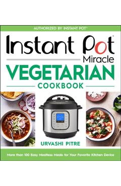 Instant Pot Miracle Vegetarian Cookbook: More Than 100 Easy Meatless Meals for Your Favorite Kitchen Device - Urvashi Pitre