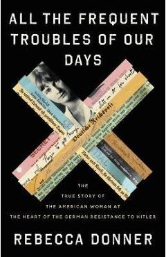 All the Frequent Troubles of Our Days: The True Story of the American Woman at the Heart of the German Resistance to Hitler - Rebecca Donner