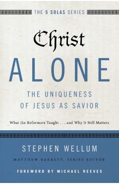 Christ Alone---The Uniqueness of Jesus as Savior: What the Reformers Taught...and Why It Still Matters - Stephen Wellum