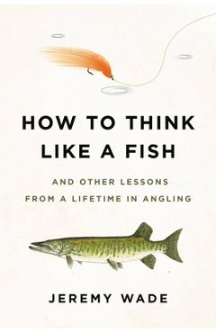 How to Think Like a Fish: And Other Lessons from a Lifetime in Angling - Jeremy Wade