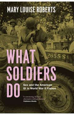 What Soldiers Do: Sex and the American GI in World War II France - Mary Louise Roberts
