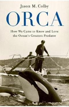 Orca: How We Came to Know and Love the Ocean\'s Greatest Predator - Jason M. Colby