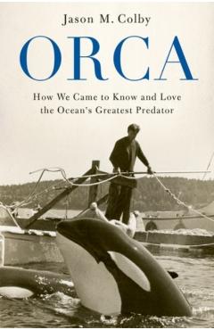 Orca: How We Came to Know and Love the Ocean's Greatest Predator - Jason M. Colby